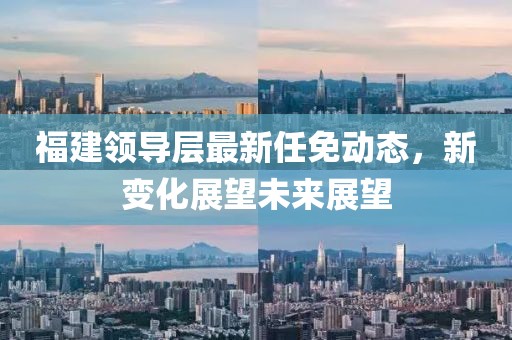 福建領(lǐng)導(dǎo)層最新任免動態(tài)，新變化展望未來展望