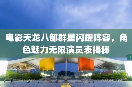 電影天龍八部群星閃耀陣容，角色魅力無限演員表揭秘