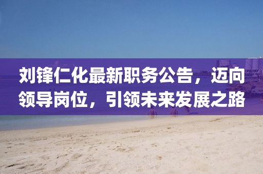 劉鋒仁化最新職務(wù)公告，邁向領(lǐng)導(dǎo)崗位，引領(lǐng)未來發(fā)展之路