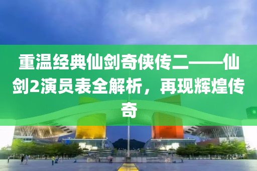 重溫經典仙劍奇?zhèn)b傳二——仙劍2演員表全解析，再現(xiàn)輝煌傳奇