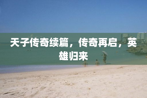 天子傳奇續(xù)篇，傳奇再啟，英雄歸來