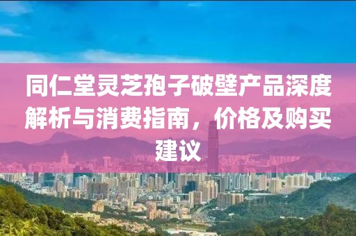 同仁堂靈芝孢子破壁產(chǎn)品深度解析與消費指南，價格及購買建議