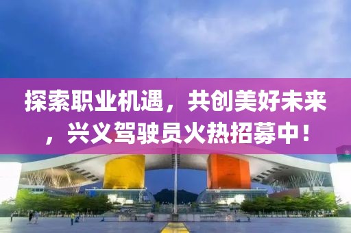 探索職業(yè)機遇，共創(chuàng)美好未來，興義駕駛員火熱招募中！