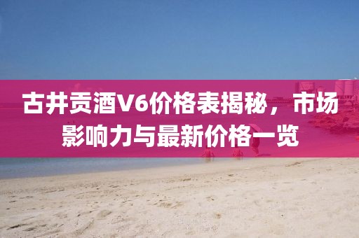 古井貢酒V6價(jià)格表揭秘，市場(chǎng)影響力與最新價(jià)格一覽