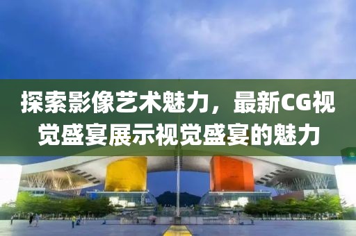 探索影像藝術(shù)魅力，最新CG視覺盛宴展示視覺盛宴的魅力