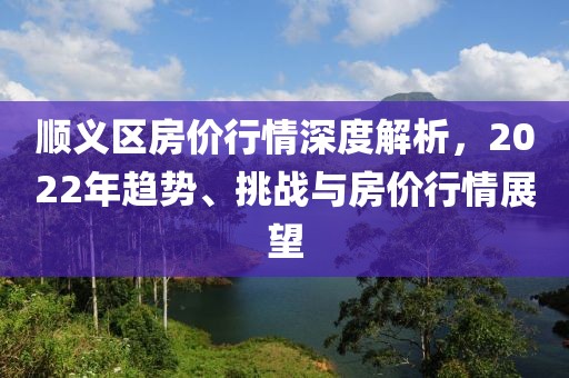 順義區(qū)房?jī)r(jià)行情深度解析，2022年趨勢(shì)、挑戰(zhàn)與房?jī)r(jià)行情展望