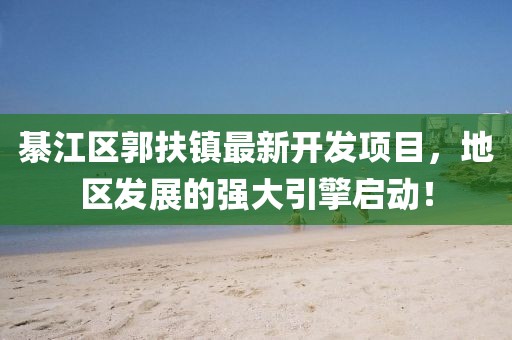 綦江區(qū)郭扶鎮(zhèn)最新開發(fā)項(xiàng)目，地區(qū)發(fā)展的強(qiáng)大引擎啟動(dòng)！