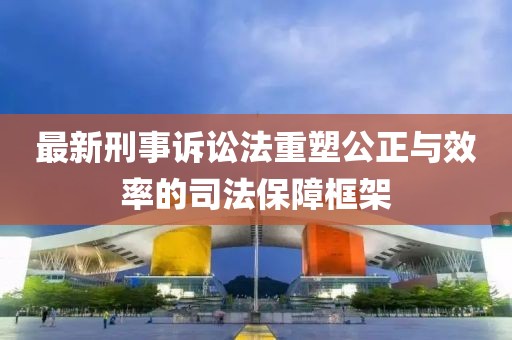 最新刑事訴訟法重塑公正與效率的司法保障框架