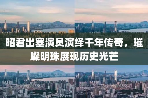 昭君出塞演員演繹千年傳奇，璀璨明珠展現歷史光芒