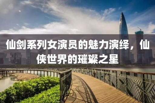 仙劍系列女演員的魅力演繹，仙俠世界的璀璨之星