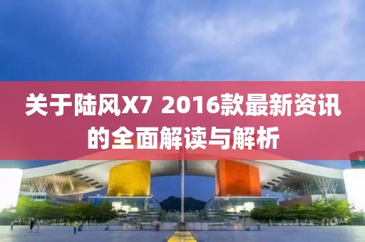 關(guān)于陸風X7 2016款最新資訊的全面解讀與解析