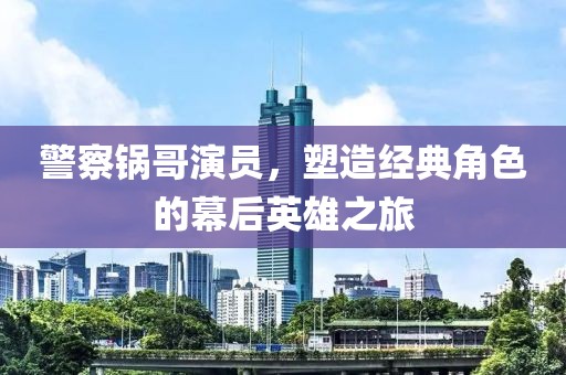 警察鍋哥演員，塑造經(jīng)典角色的幕后英雄之旅