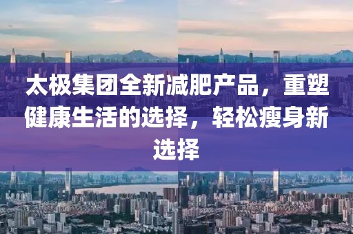 太極集團(tuán)全新減肥產(chǎn)品，重塑健康生活的選擇，輕松瘦身新選擇