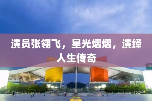 演員張翎飛，星光熠熠，演繹人生傳奇