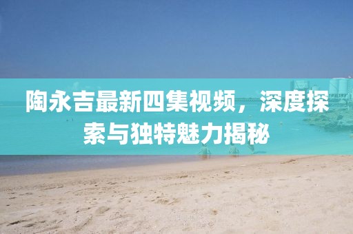 陶永吉最新四集視頻，深度探索與獨(dú)特魅力揭秘