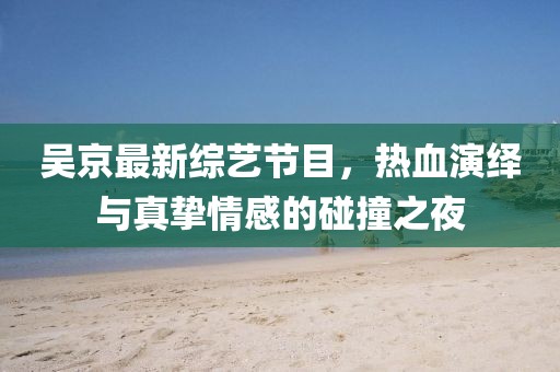 吳京最新綜藝節(jié)目，熱血演繹與真摯情感的碰撞之夜