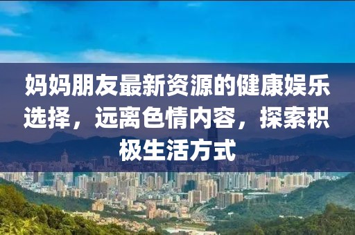 媽媽朋友最新資源的健康娛樂(lè)選擇，遠(yuǎn)離色情內(nèi)容，探索積極生活方式