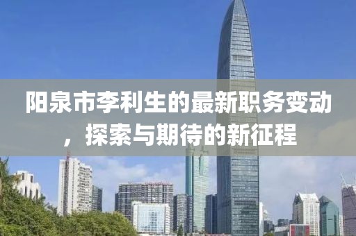 陽泉市李利生的最新職務(wù)變動，探索與期待的新征程