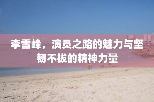 李雪峰，演員之路的魅力與堅(jiān)韌不拔的精神力量