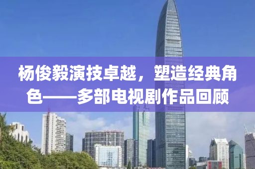 楊俊毅演技卓越，塑造經(jīng)典角色——多部電視劇作品回顧