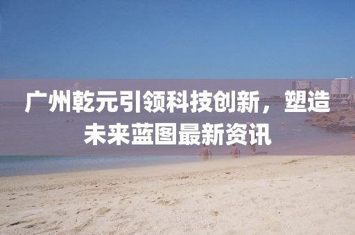 廣州乾元引領(lǐng)科技創(chuàng)新，塑造未來藍圖最新資訊