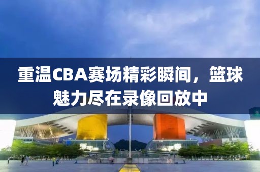 重溫CBA賽場精彩瞬間，籃球魅力盡在錄像回放中