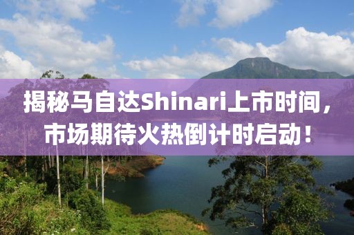 揭秘馬自達(dá)Shinari上市時(shí)間，市場(chǎng)期待火熱倒計(jì)時(shí)啟動(dòng)！