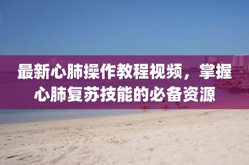 最新心肺操作教程視頻，掌握心肺復(fù)蘇技能的必備資源