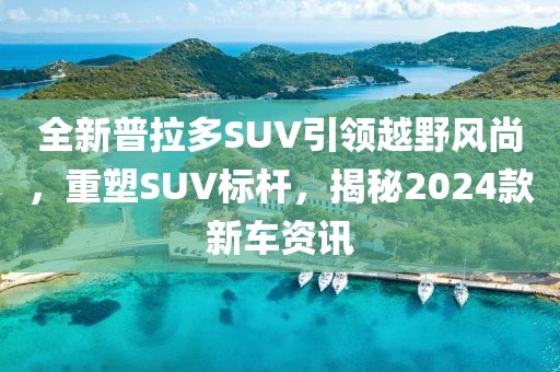 全新普拉多SUV引領(lǐng)越野風(fēng)尚，重塑SUV標(biāo)桿，揭秘2024款新車(chē)資訊