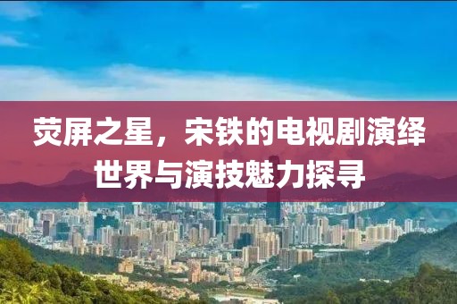 熒屏之星，宋鐵的電視劇演繹世界與演技魅力探尋