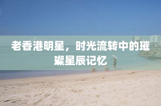 老香港明星，時(shí)光流轉(zhuǎn)中的璀璨星辰記憶