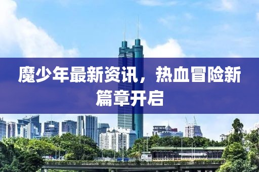 魔少年最新資訊，熱血冒險(xiǎn)新篇章開(kāi)啟