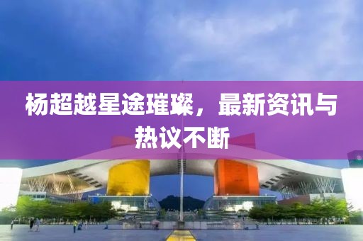 楊超越星途璀璨，最新資訊與熱議不斷