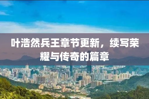 葉浩然兵王章節(jié)更新，續(xù)寫榮耀與傳奇的篇章