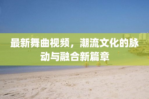最新舞曲視頻，潮流文化的脈動與融合新篇章