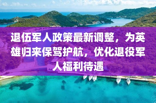 退伍軍人政策最新調(diào)整，為英雄歸來保駕護(hù)航，優(yōu)化退役軍人福利待遇