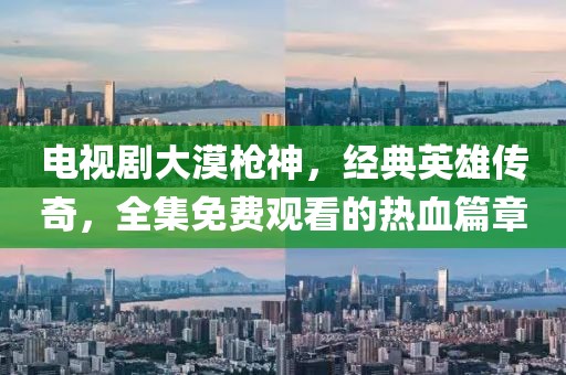 電視劇大漠槍神，經(jīng)典英雄傳奇，全集免費觀看的熱血篇章