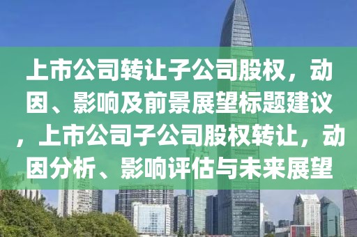 上市公司轉(zhuǎn)讓子公司股權(quán)，動(dòng)因、影響及前景展望標(biāo)題建議，上市公司子公司股權(quán)轉(zhuǎn)讓，動(dòng)因分析、影響評(píng)估與未來展望