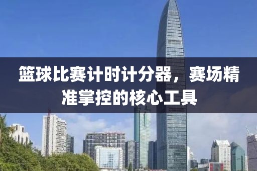 籃球比賽計(jì)時(shí)計(jì)分器，賽場(chǎng)精準(zhǔn)掌控的核心工具