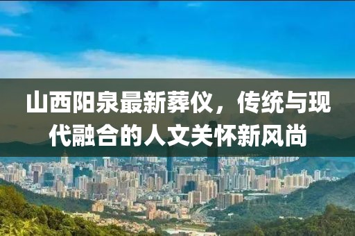 山西陽泉最新葬儀，傳統(tǒng)與現(xiàn)代融合的人文關(guān)懷新風(fēng)尚