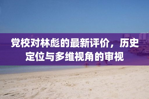 黨校對林彪的最新評價，歷史定位與多維視角的審視