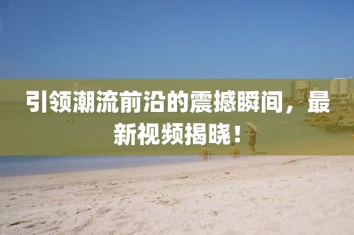 引領(lǐng)潮流前沿的震撼瞬間，最新視頻揭曉！