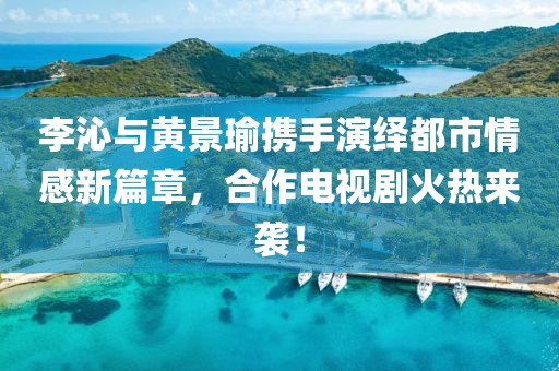 李沁與黃景瑜攜手演繹都市情感新篇章，合作電視劇火熱來襲！