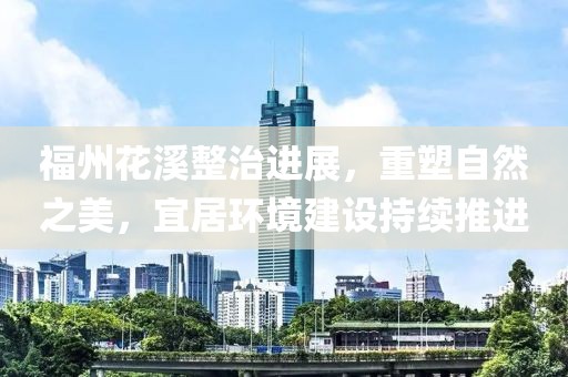 福州花溪整治進(jìn)展，重塑自然之美，宜居環(huán)境建設(shè)持續(xù)推進(jìn)