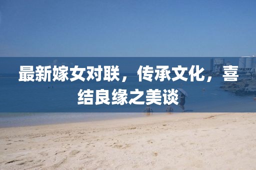 最新嫁女對(duì)聯(lián)，傳承文化，喜結(jié)良緣之美談