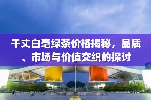 千丈白毫綠茶價(jià)格揭秘，品質(zhì)、市場(chǎng)與價(jià)值交織的探討