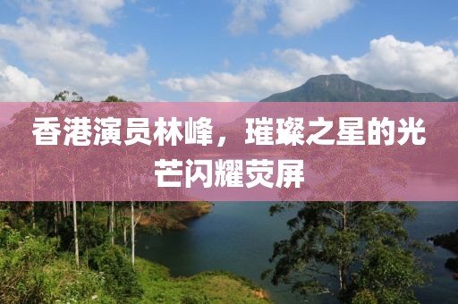 香港演員林峰，璀璨之星的光芒閃耀熒屏