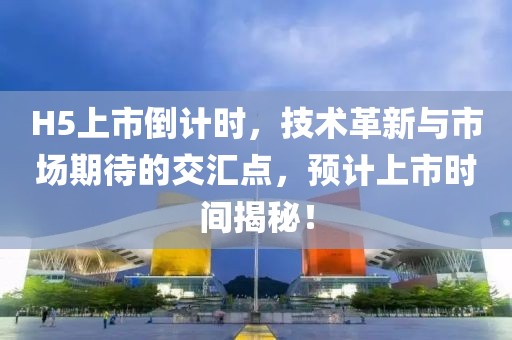 H5上市倒計(jì)時(shí)，技術(shù)革新與市場(chǎng)期待的交匯點(diǎn)，預(yù)計(jì)上市時(shí)間揭秘！