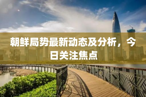 朝鮮局勢最新動態(tài)及分析，今日關(guān)注焦點(diǎn)