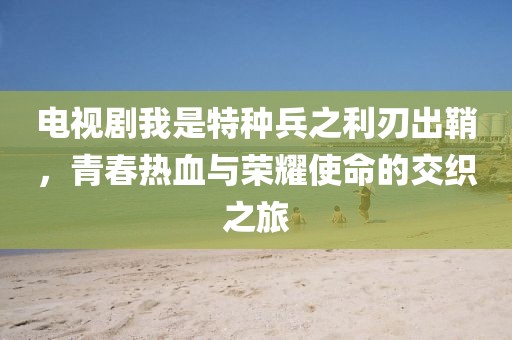 電視劇我是特種兵之利刃出鞘，青春熱血與榮耀使命的交織之旅